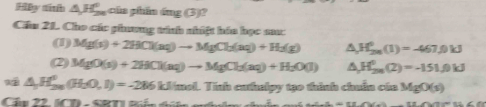 Hay minh △ H_(28)^0 của phần ứng (3)? 
Cầu 21. Cho các phương tình nhiệt hóa học sau: 
(1) Mg(s)+2HCl(aq)to MgCl_2(aq)+H_2(g) △ H_(2n)^0(1)=-467,0kJ
(2) MgO(s)+2HCl(aq)to MgCl_2(aq)+H_2O(l) △ H_(2n)^0(2)=-151.0kJ
△ H_(29)^0(H_2O,1)=-286kJ/mol.Ti Tính cuthalpy tạo thành chuẩn của MgO(s)
ln 22.[(70-68T]
_ A_ -CDNK>_ 