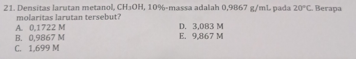 Densitas larutan metanol, CH_3OH H, 10% -massa adalah 0,9867 g/mL pada 20°C. Berapa
molaritas larutan tersebut?
A. 0,1722 M D. 3,083 M
B. 0,9867 M E. 9,867 M
C. 1,699 M