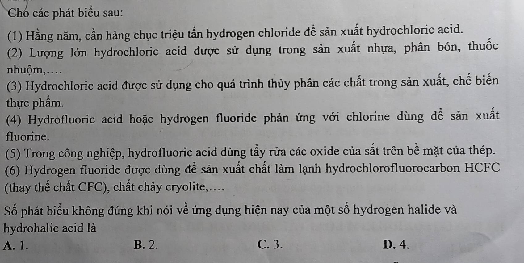 Cho các phát biểu sau:
(1) Hằng năm, cần hàng chục triệu tấn hydrogen chloride đề sản xuất hydrochloric acid.
(2) Lượng lớn hydrochloric acid được sử dụng trong sản xuất nhựa, phân bón, thuốc
nhuộm,…..
(3) Hydrochloric acid được sử dụng cho quá trình thủy phân các chất trong sản xuất, chế biến
thực phẩm.
(4) Hydrofluoric acid hoặc hydrogen fluoride phản ứng với chlorine dùng đề sản xuất
fluorine.
(5) Trong công nghiệp, hydrofluoric acid dùng tẩy rửa các oxide của sắt trên bề mặt của thép.
(6) Hydrogen fluoride được dùng để sản xuất chất làm lạnh hydrochlorofluorocarbon HCFC
(thay thế chất CFC), chất chảy cryolite,...
Số phát biểu không đúng khi nói về ứng dụng hiện nay của một số hydrogen halide và
hydrohalic acid là
A. 1. B. 2. C. 3. D. 4.