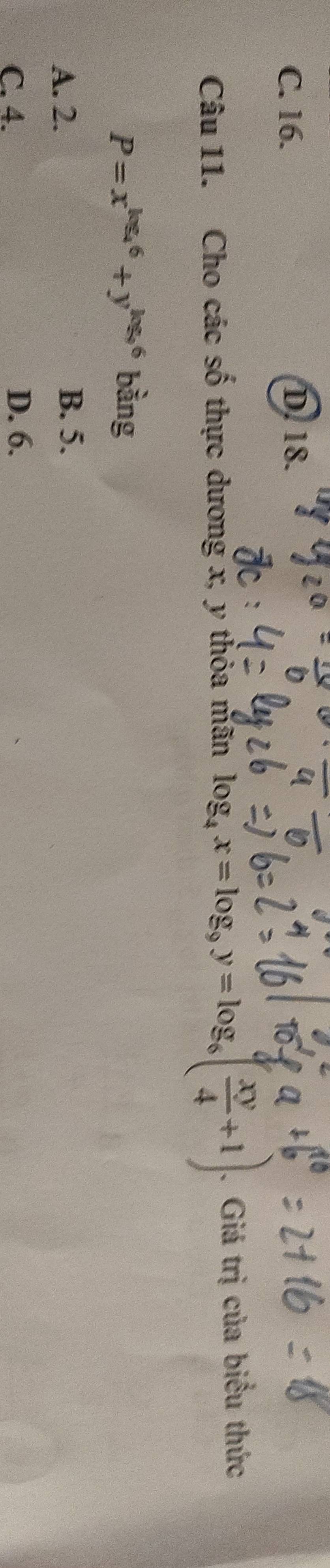 C. 16. D. 18.
Câu 11. Cho các số thực dương x, y thỏa mãn log _4x=log _9y=log _6( xy/4 +1). Giá trị của biểu thức
P=x^(log _4)6+y^(log _9)6 bàng
A. 2.
B. 5.
C. 4. D. 6.