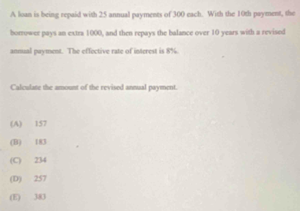 A loan is being repaid with 25 annual payments of 300 each. With the 10th payment, the
borrower pays an extra 1000, and then repays the balance over 10 years with a revised
annual payment. The effective rate of interest is 8%.
Calculate the amount of the revised annual payment.
(A) 157
(B) 183
(C) 234
(D) 257
(E) 383