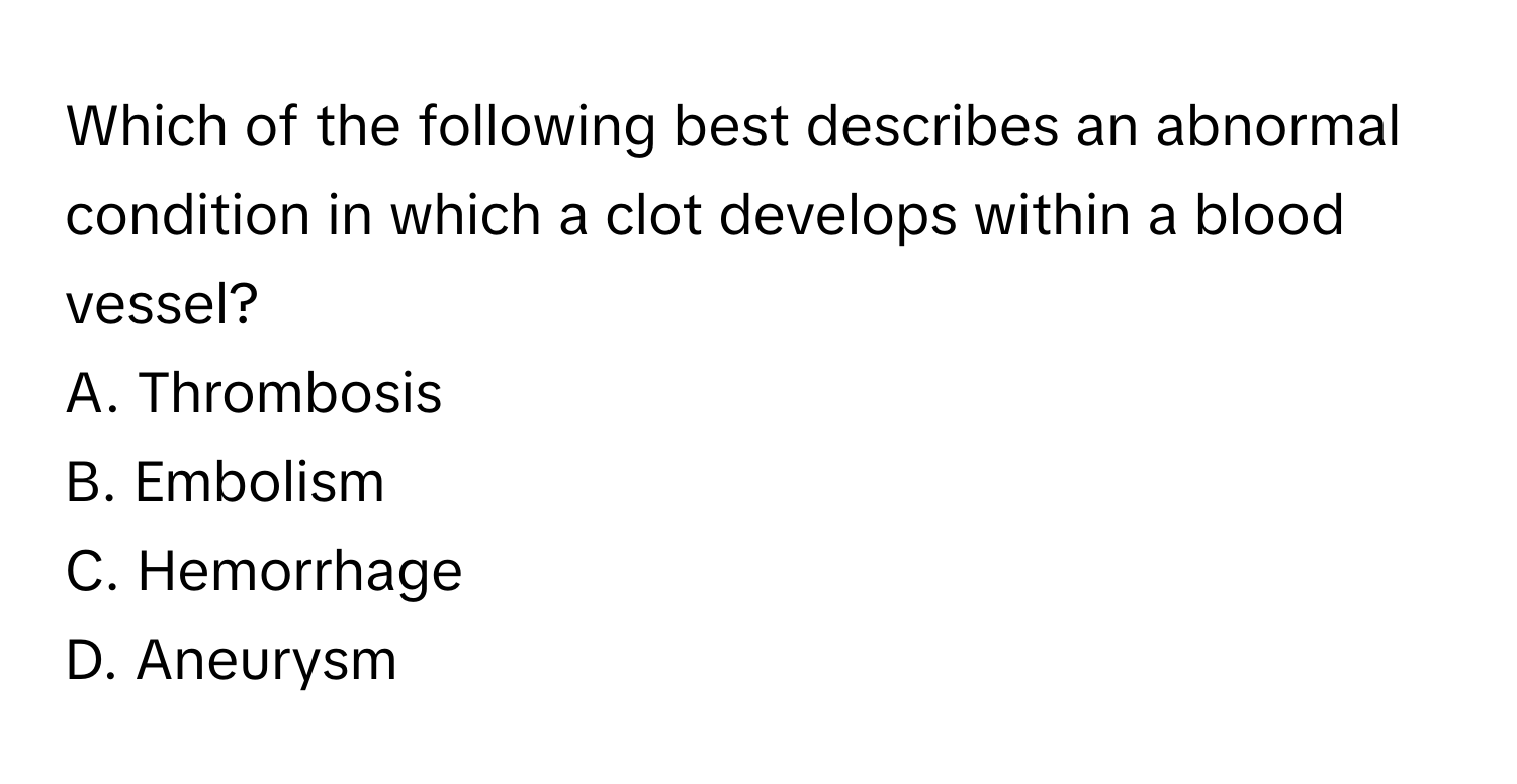 Which of the following best describes an abnormal condition in which a clot develops within a blood vessel?
A. Thrombosis
B. Embolism
C. Hemorrhage
D. Aneurysm