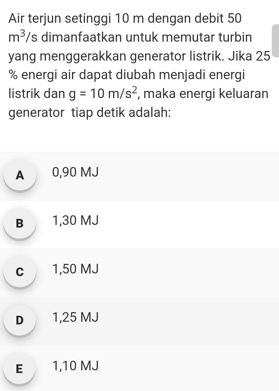 Air terjun setinggi 10 m dengan debit 50
m^3 /s dimanfaatkan untuk memutar turbin
yang menggerakkan generator listrik. Jika 25
% energi air dapat diubah menjadi energi
listrik dan g=10m/s^2 , maka energi keluaran
generator tiap detik adalah:
A 0,90 MJ
B 1,30 MJ
c 1,50 MJ
D 1,25 MJ
E 1,10 MJ