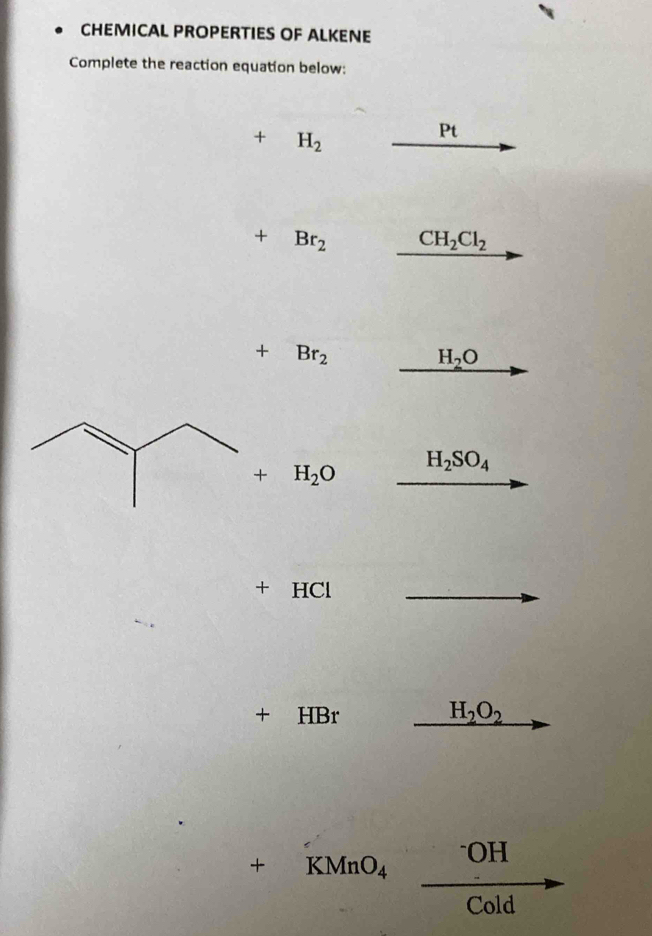 CHEMICAL PROPERTIES OF ALKENE 
Complete the reaction equation below:
+ H_2
Pt
+ Br_2 CH_2Cl_2
+ Br_2
H_2O
+ H_2O H_2SO_4
+ HCl
+ HBr H_2O_2

T
KMnO_4 b>frac □  _ OH
 1/2  Cold