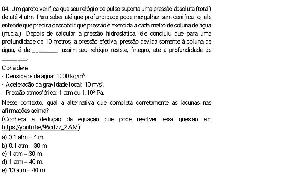 Um garoto verifica que seu relógio de pulso suporta uma pressão absoluta (total)
de até 4 atm. Para saber até que profundidade pode mergulhar sem danifica-lo, ele
entende que precisa descobrir que pressão é exercida a cada metro de coluna de água
(m.c.a.). Depois de calcular a pressão hidrostática, ele condluiu que para uma
profundidade de 10 metros, a pressão efetiva, pressão devida somente à coluna de
água, é de _assim seu relógio resiste, íntegro, até a profundidade de
_
.
Considere:
- D ensi dade da água: 1000kg/m^3. 
- A celeração da gravidade local: 10m/s^2. 
- Pressão atmosférica: 1 atm ou 1.10^5Pa. 
Nesse contexto, qual a alternativa que completa corretamente as lacunas nas
afirmações acima?
(Conheça a dedução da equação que pode resolver essa questão em
https: //youtu.be/96crlzz_ZAM)
a) 0,1 atm - 4 m.
b) 0, 1 atm - 30 m.
c) 1 atm - 30 m.
d) 1 atm - 40 m.
e) 10 atm - 40 m.