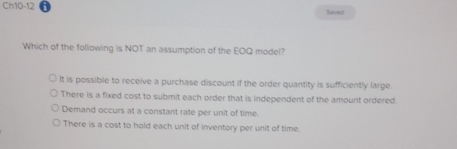 Ch10-12 Saved
Which of the following is NOT an assumption of the EOQ model?
It is possible to receive a purchase discount if the order quantity is sufficiently large.
There is a fixed cost to submit each order that is independent of the amount ordered.
Demand occurs at a constant rate per unit of time.
There is a cost to hold each unit of inventory per unit of time.