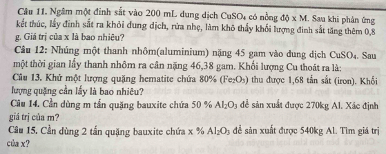 Ngâm một đinh sắt vào 200 mL dung dịch CuSO_4conhat ong dhat Q* M. Sau khi phản ứng 
kết thúc, lấy đinh sắt ra khỏi dung dịch, rửa nhẹ, làm khô thấy khối lượng đinh sắt tăng thêm 0,8
g. Giá trị của x là bao nhiêu? 
Câu 12: Nhúng một thanh nhôm(aluminium) nặng 45 gam vào dung dịch CuSO_4. Sau 
một thời gian lấy thanh nhôm ra cân nặng 46,38 gam. Khối lượng Cu thoát ra là: 
Câu 13. Khử một lượng quặng hematite chứa 80% (Fe_2O_3) thu được 1,68 tấn sắt (iron). Khối 
lượng quặng cần lấy là bao nhiêu? 
Câu 14. Cần dùng m tấn quặng bauxite chứa 50 % Al_2O_3 đề sản xuất được 270kg Al. Xác định 
giá trị của m? 
Câu 15. Cần dùng 2 tấn quặng bauxite chứa x % Al_2O_3 để sản xuất được 540kg Al. Tìm giá trị 
của x?