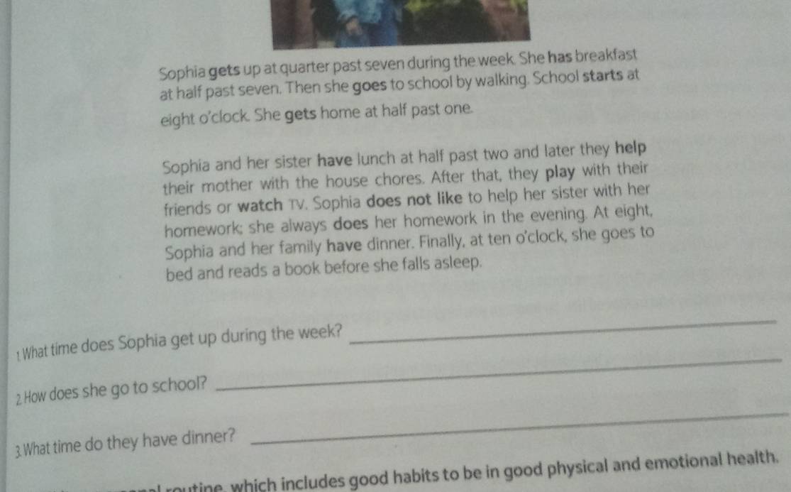 Sophia gets up at quarter past seven during the week. She has breakfast 
at half past seven. Then she goes to school by walking. School starts at 
eight o'clock. She gets home at half past one. 
Sophia and her sister have lunch at half past two and later they help 
their mother with the house chores. After that, they play with their 
friends or watch TV. Sophia does not like to help her sister with her 
homework; she always does her homework in the evening. At eight, 
Sophia and her family have dinner. Finally, at ten o'clock, she goes to 
bed and reads a book before she falls asleep. 
1 What time does Sophia get up during the week? 
_ 
_ 
2. How does she go to school? 
_ 
3. What time do they have dinner? 
routine, which includes good habits to be in good physical and emotional health.