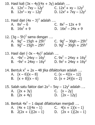 Hasil kali (3x-4y)(4x+3y) adalah ....
A. 12x^2-7xy-12y^2 C. 12x^2+xy-12y^2
B. 12x^2-xy-12y^2 D. 12x^2+7xy-12y^2
11. Hasil dari (4x-3)^2 adalah ....
A. 8x^2-6 C. 8x^2-12x+9
B. 16x^2+9 D. 16x^2-24x+9
12. (3g-5h)^2 sama dengan ....
A. 9g^2-15gh+25h^2 C. 9g^2-30gh-25h^2
B. 9g^2-15gh-25h^2 D. 9g^2-30gh+25h^2
13. Hasil dari (-3x-4y)^2 adalah ....
A. -9x^2-24xy-16y^2 C. 9x^2-24xy+16y^2
B. -9x^2+24xy-16y^2 D. 9x^2+24xy+16y^2
14. Bentuk x^2+2x-48 jika difaktorkan adalah ....
A. (x-6)(x-8) C. (x-4)(x-12)
B. (x+8)(x-6) D. (x+24)(x-2)
15. Salah satu faktor dari 2x^2-5xy-12y^2 adalah ....
A. (2x+3y) C. (x-2y)
B. (2x+4y) D. (2x-12y)
16. Bentuk 4x^2-1 dapat difaktorkan menjadi ....
A. (4x+1)(4x-1) C. 4(x+1)(x-1)
B. 2(2x+1)(2x-1) D. (2x+1)(2x-1)