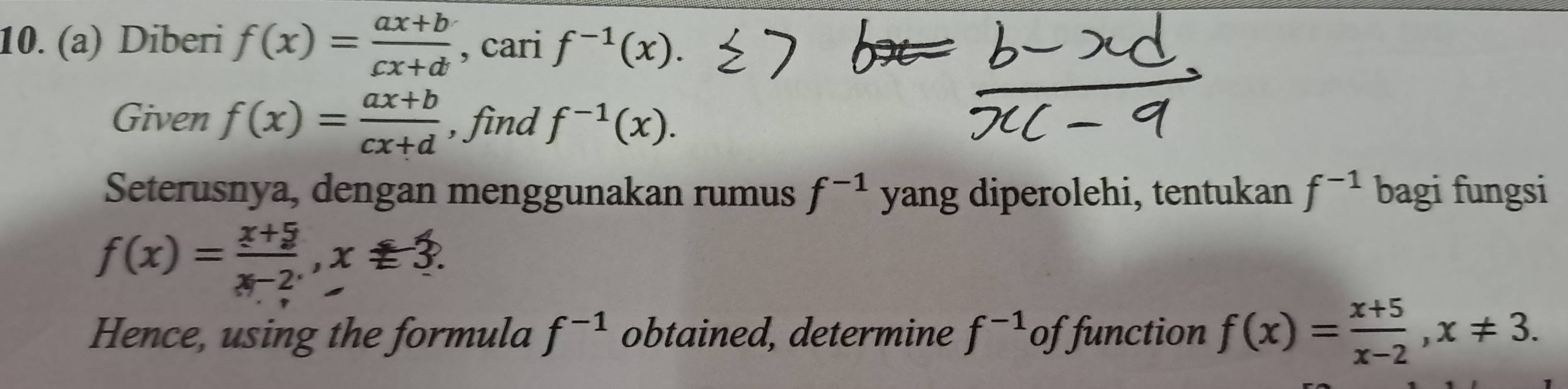 Diberi f(x)= (ax+b)/cx+d  , cari f^(-1)(x). 
Given f(x)= (ax+b)/cx+d  , find f^(-1)(x). 
Seterusnya, dengan menggunakan rumus f^(-1) yang diperolehi, tentukan f^(-1) bagi fungsi
f(x)= (x+5)/x-2 , x=3. 
Hence, using the formula f^(-1) obtained, determine f^(-1) of function f(x)= (x+5)/x-2 , x!= 3.