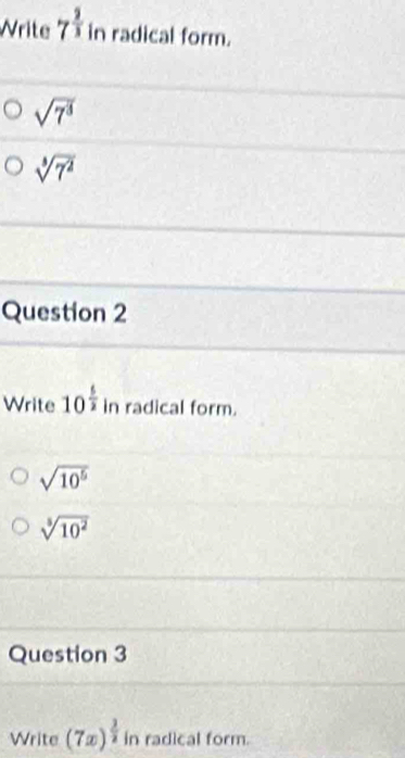 Write 7^(frac 2)3 in radical form.
sqrt(7^3)
sqrt[3](7^2)
Question 2
Write 10^(frac 5)2 in radical form.
sqrt(10^5)
sqrt[5](10^2)
Question 3
Write (7x)^ 3/2  in radical form.