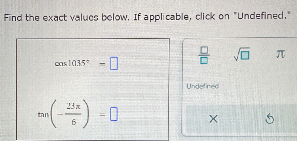 Find the exact values below. If applicable, click on "Undefined."
cos 1035°=□
 □ /□   sqrt(□ ) π
Undefined
tan (- 23π /6 )=□
×