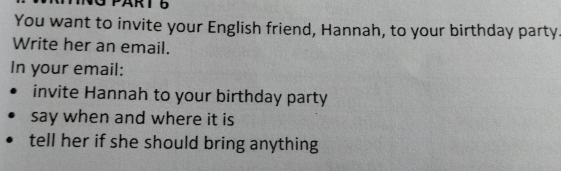 You want to invite your English friend, Hannah, to your birthday party 
Write her an email. 
In your email: 
invite Hannah to your birthday party 
say when and where it is 
tell her if she should bring anything