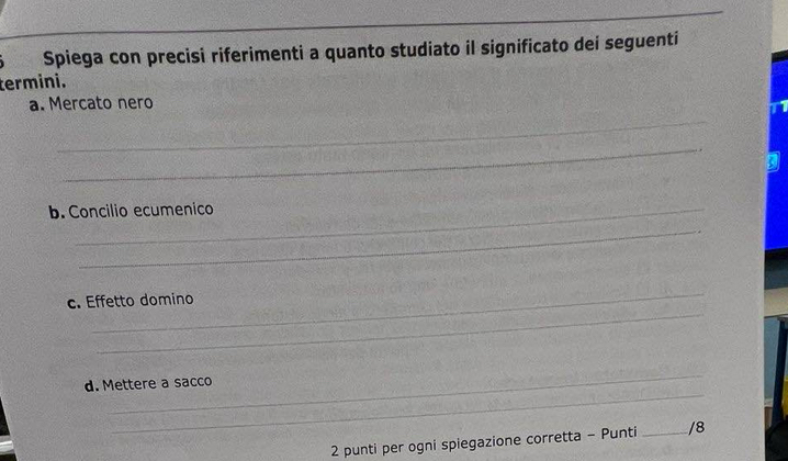 Spiega con precisi riferimenti a quanto studiato il significato dei seguenti 
termini. 
a. Mercato nero 
_ 
_ 
_ 
b. Concilio ecumenico 
_ 
_ 
_ 
c. Effetto domino 
_ 
_ 
d. Mettere a sacco 
2 punti per ogni spiegazione corretta - Punti _/8