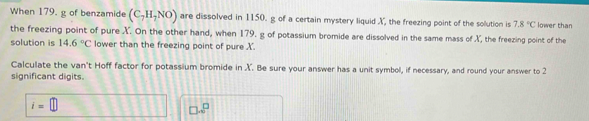 When 179. g of benzamide (C_7H_7NO) are dissolved in 1150. g of a certain mystery liquid X, the freezing point of the solution is 7.8°C lower than 
the freezing point of pure X. On the other hand, when 179. g of potassium bromide are dissolved in the same mass of X, the freezing point of the 
solution is 14.6°C lower than the freezing point of pure X. 
Calculate the van't Hoff factor for potassium bromide in X. Be sure your answer has a unit symbol, if necessary, and round your answer to 2
significant digits.
i=□
□ .sqrt(0)