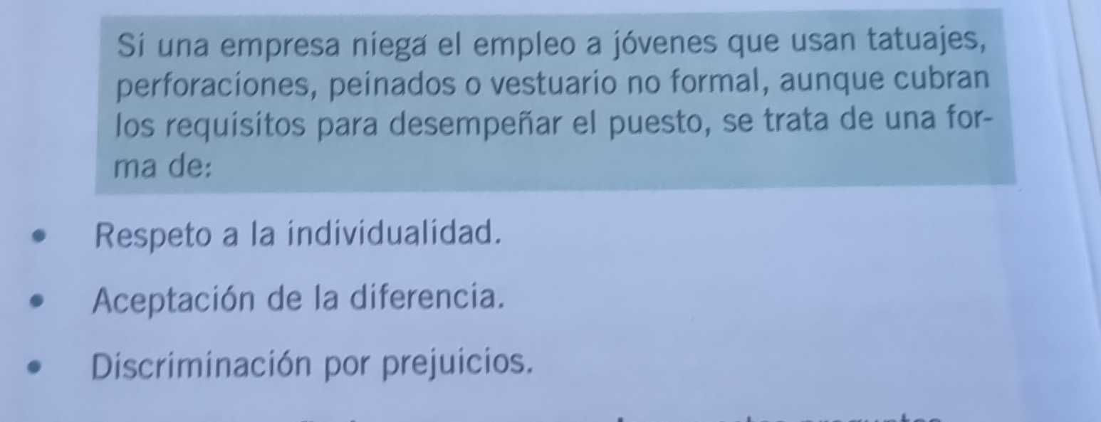 Sí una empresa niega el empleo a jóvenes que usan tatuajes,
perforaciones, peinados o vestuario no formal, aunque cubran
los requisitos para desempeñar el puesto, se trata de una for-
ma de:
Respeto a la individualidad.
Aceptación de la diferencia.
Discriminación por prejuicios.