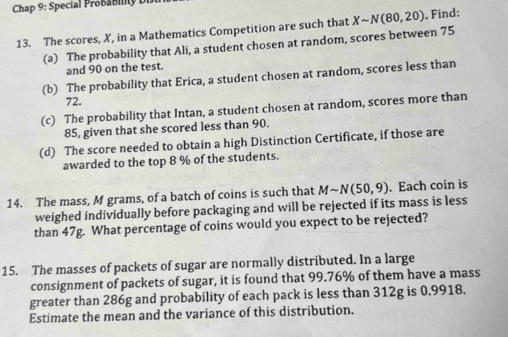 Chap 9: Special Probability Di 
13. The scores, X, in a Mathematics Competition are such that Xsim N(80,20). Find: 
(a) The probability that Ali, a student chosen at random, scores between 75
and 90 on the test. 
(b) The probability that Erica, a student chosen at random, scores less than
72. 
(c) The probability that Intan, a student chosen at random, scores more than
85, given that she scored less than 90. 
(d) The score needed to obtain a high Distinction Certificate, if those are 
awarded to the top 8 % of the students. 
14. The mass, M grams, of a batch of coins is such that Msim N(50,9). Each coin is 
weighed individually before packaging and will be rejected if its mass is less 
than 47g. What percentage of coins would you expect to be rejected? 
15. The masses of packets of sugar are normally distributed. In a large 
consignment of packets of sugar, it is found that 99.76% of them have a mass 
greater than 286g and probability of each pack is less than 312g is 0.9918. 
Estimate the mean and the variance of this distribution.