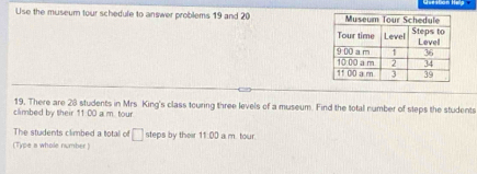 Use the museum tour schedule to answer problems 19 and 20 
19. There are 28 students in Mrs King's class touring three levels of a museum. Find the total number of steps the students 
climbed by their 11:00 a m. tour 
The students climbed a total off □ steps by their 11:00 a m. tour. 
(Type a whole number )