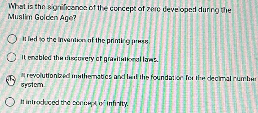 What is the significance of the concept of zero developed during the
Muslim Golden Age?
It led to the invention of the printing press.
It enabled the discovery of gravitational laws.
It revolutionized mathematics and laid the foundation for the decimal number
system.
It introduced the concept of infinity.