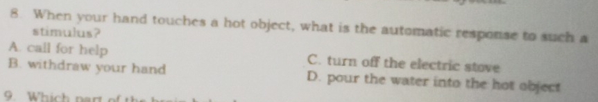 When your hand touches a hot object, what is the automatic response to such a
stimulus?
A. call for help C. turn off the electric stove
B. withdraw your hand D. pour the water into the hot object
9. Which part of