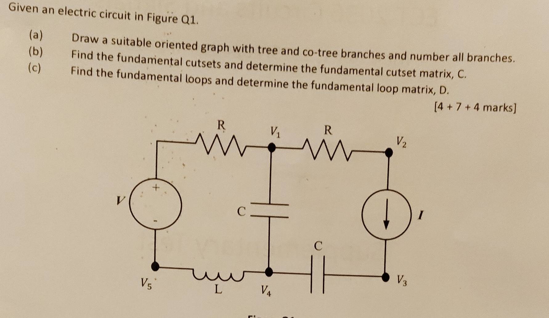 Given an electric circuit in Figure Q1.
(a) Draw a suitable oriented graph with tree and co-tree branches and number all branches.
(b) Find the fundamental cutsets and determine the fundamental cutset matrix, C.
(c) Find the fundamental loops and determine the fundamental loop matrix, D.
[4+7+4 marks]