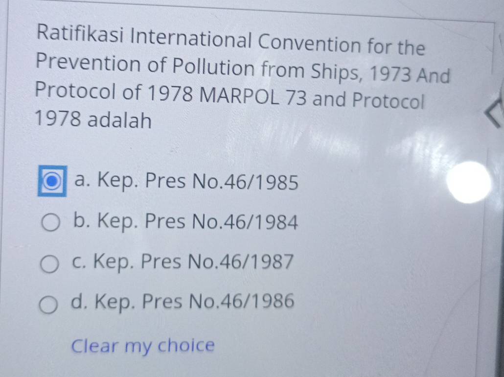 Ratifikasi International Convention for the
Prevention of Pollution from Ships, 1973 And
Protocol of 1978 MARPOL 73 and Protocol
1978 adalah
a. Kep. Pres No. 46/1985
b. Kep. Pres No. 46/1984
c. Kep. Pres No. 46/1987
d. Kep. Pres No. 46/1986
Clear my choice