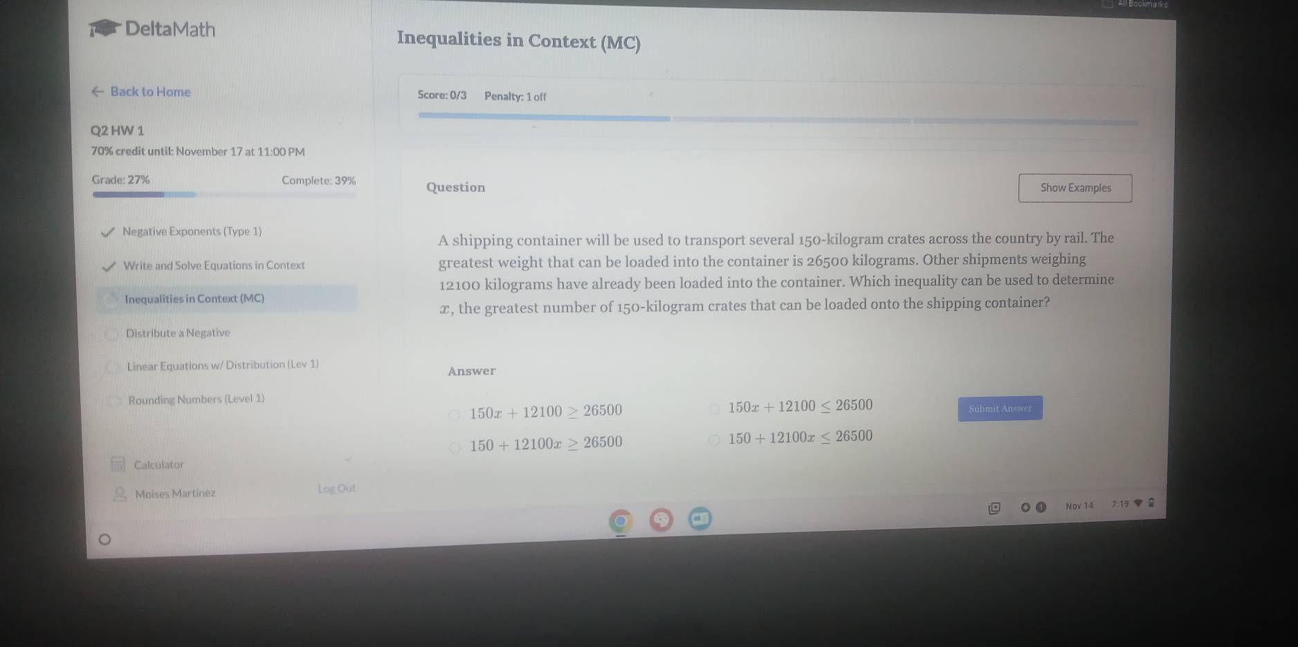 DeltaMath Inequalities in Context (MC)
Back to Home Score: 0/3 Penalty: 1 off
Q2 HW 1
70% credit until: November 17 at 11:00 PM
Grade: 27% Complete: 39% Question
Show Examples
Negative Exponents (Type 1)
A shipping container will be used to transport several 150-kilogram crates across the country by rail. The
Write and Solve Equations in Context greatest weight that can be loaded into the container is 26500 kilograms. Other shipments weighing
12100 kilograms have already been loaded into the container. Which inequality can be used to determine
Inequalities in Context (MC)
x, the greatest number of 150-kilogram crates that can be loaded onto the shipping container?
Distribute a Negative
Linear Equations w/ Distribution (Lev 1) Answer
Rounding Numbers (Level 1)
150x+12100≥ 26500
150x+12100≤ 26500
Submit Answer
150+12100x≥ 26500
150+12100x≤ 26500
Calculator
Moises Martinez Log Out
Nov 14