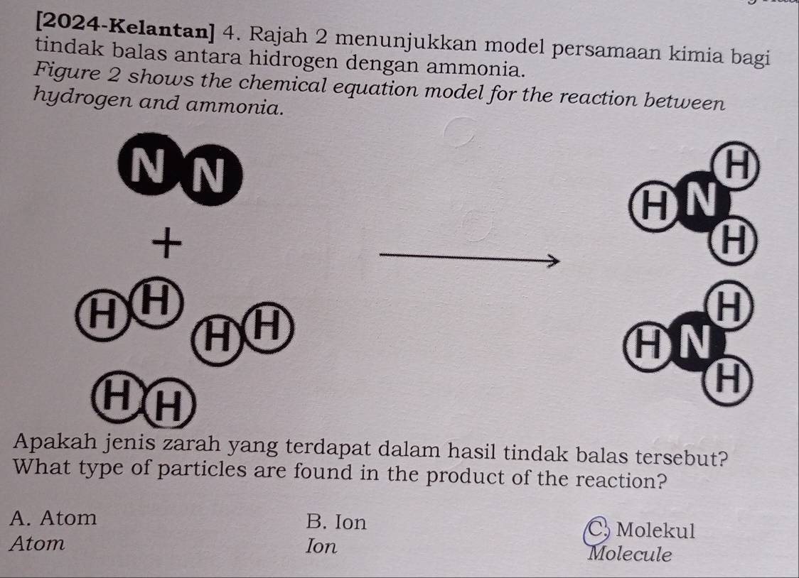 [2024-Kelantan] 4. Rajah 2 menunjukkan model persamaan kimia bagi
tindak balas antara hidrogen dengan ammonia.
Figure 2 shows the chemical equation model for the reaction between
hydrogen and ammonia.
N N
H
H N
+
H
AH
H
AH
AN
HA
H
Apakah jenis zarah yang terdapat dalam hasil tindak balas tersebut?
What type of particles are found in the product of the reaction?
A. Atom B. Ion C Molekul
Atom Ion Molecule