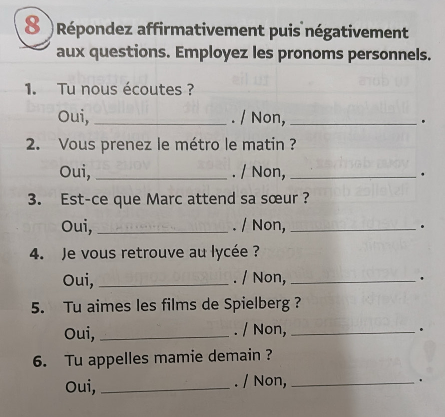 8 )Répondez affirmativement puis négativement 
aux questions. Employez les pronoms personnels. 
1. Tu nous écoutes ? 
Oui, _. / Non,_ 
。 
2. Vous prenez le métro le matin ? 
Oui, _. / Non, _. 
3. Est-ce que Marc attend sa sœur ? 
Oui, _. / Non,_ 
. 
4. Je vous retrouve au lycée ? 
Oui, _. / Non,_ 
. 
5. Tu aimes les films de Spielberg ? 
Oui, _. / Non,_ 
。 
6. Tu appelles mamie demain ? 
Oui,_ 
. / Non,_ 
.