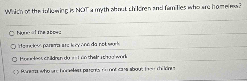 Which of the following is NOT a myth about children and families who are homeless?
None of the above
Homeless parents are lazy and do not work
Homeless children do not do their schoolwork
Parents who are homeless parents do not care about their children