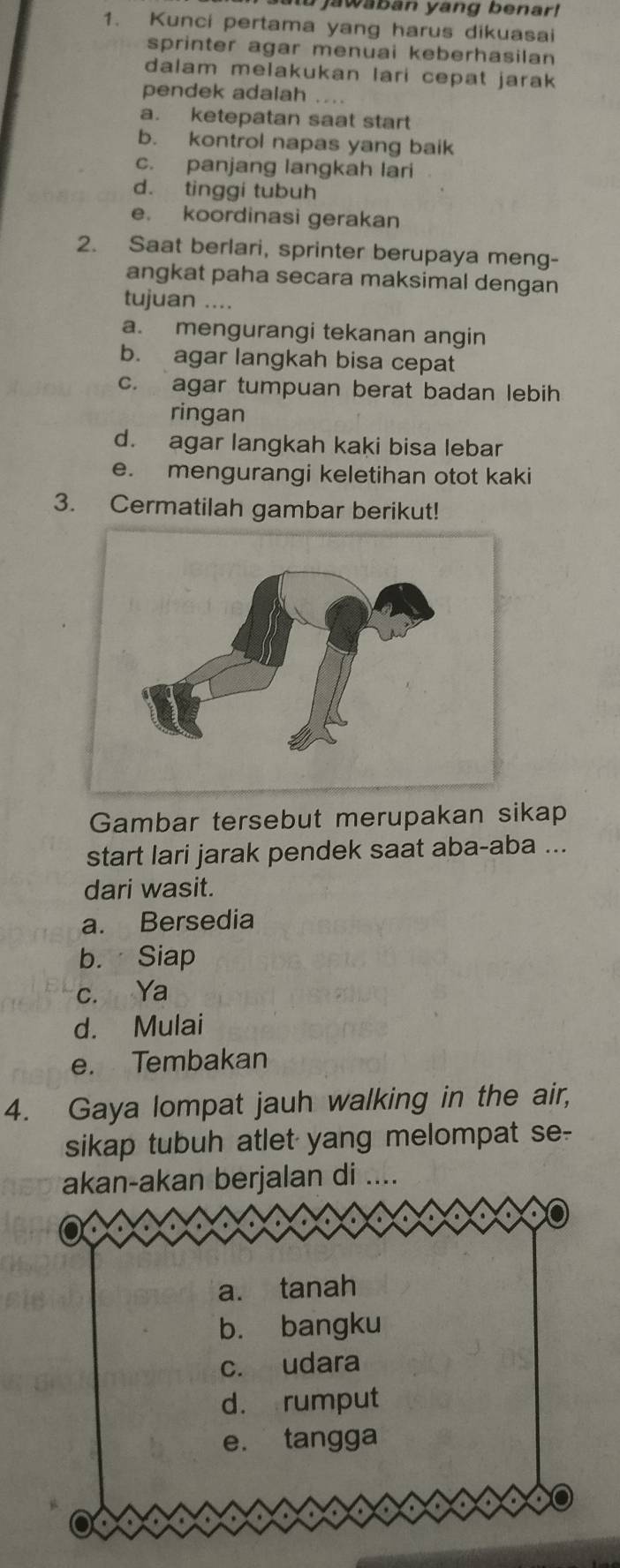 jawaban yang benar!
1. Kunci pertama yang harus dikuasai
sprinter agar menuai keberhasilan
dalam melakukan lari cepat jarak 
pendek adalah ....
a. ketepatan saat start
b. kontrol napas yang baik
c. panjang langkah lari
d. tinggi tubuh
e. koordinasi gerakan
2. Saat berlari, sprinter berupaya meng-
angkat paha secara maksimal dengan
tujuan ....
a. mengurangi tekanan angin
b. agar langkah bisa cepat
c. agar tumpuan berat badan lebih
ringan
d. agar langkah kaki bisa lebar
e. mengurangi keletihan otot kaki
3. Cermatilah gambar berikut!
Gambar tersebut merupakan sikap
start lari jarak pendek saat aba-aba ...
dari wasit.
a. Bersedia
b. Siap
c. Ya
d. Mulai
e. Tembakan
4. Gaya lompat jauh walking in the air,
sikap tubuh atlet yang melompat se-
akan-akan berjalan di ....
a. tanah
b. bangku
c. udara
d. rumput
e. tangga