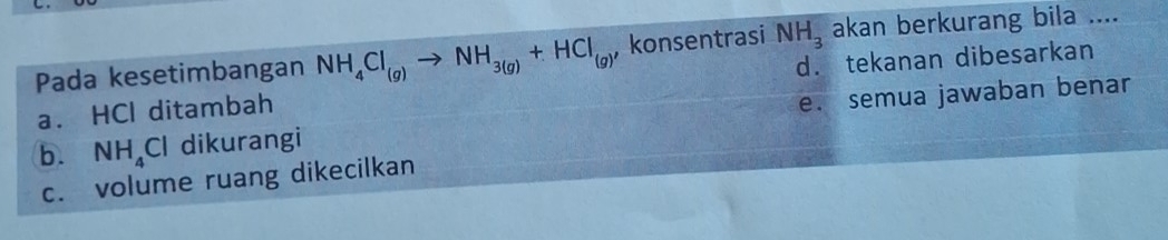 Pada kesetimbangan NH_4Cl_(g)to NH_3(g)+HCl_(g) , konsentrasi NH_3 akan berkurang bila ....
a. HCl ditambah d. tekanan dibesarkan
b. NH_4Cl dikurangi e. semua jawaban benar
c. volume ruang dikecilkan