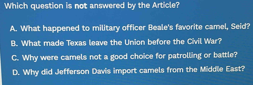 Which question is not answered by the Article?
A. What happened to military officer Beale's favorite camel, Seid?
B. What made Texas leave the Union before the Civil War?
C. Why were camels not a good choice for patrolling or battle?
D. Why did Jefferson Davis import camels from the Middle East?