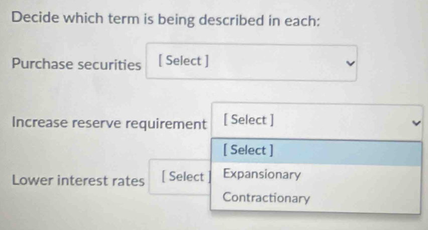 Decide which term is being described in each:
Purchase securities [ Select ]
Increase reserve requirement [ Select ]
[ Select ]
Lower interest rates [ Select Expansionary
Contractionary