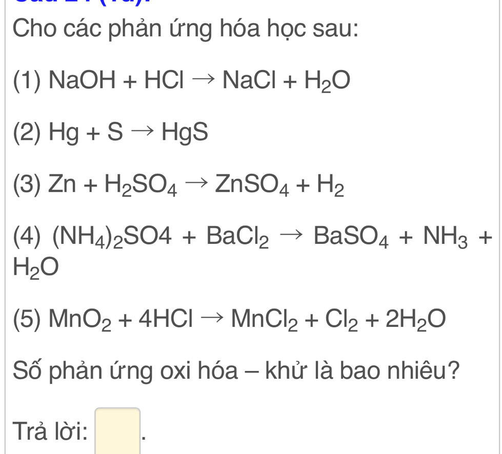 Cho các phản ứng hóa học sau: 
(1) NaOH+HClto NaCl+H_2O
(2) Hg+Sto HgS
(3) Zn+H_2SO_4to ZnSO_4+H_2
(4) (NH_4)_2SO4+BaCl_2to BaSO_4+NH_3+
H_2O
(5) MnO_2+4HClto MnCl_2+Cl_2+2H_2O
Số phản ứng oxi hóa - khử là bao nhiêu? 
Trả lời: □ .