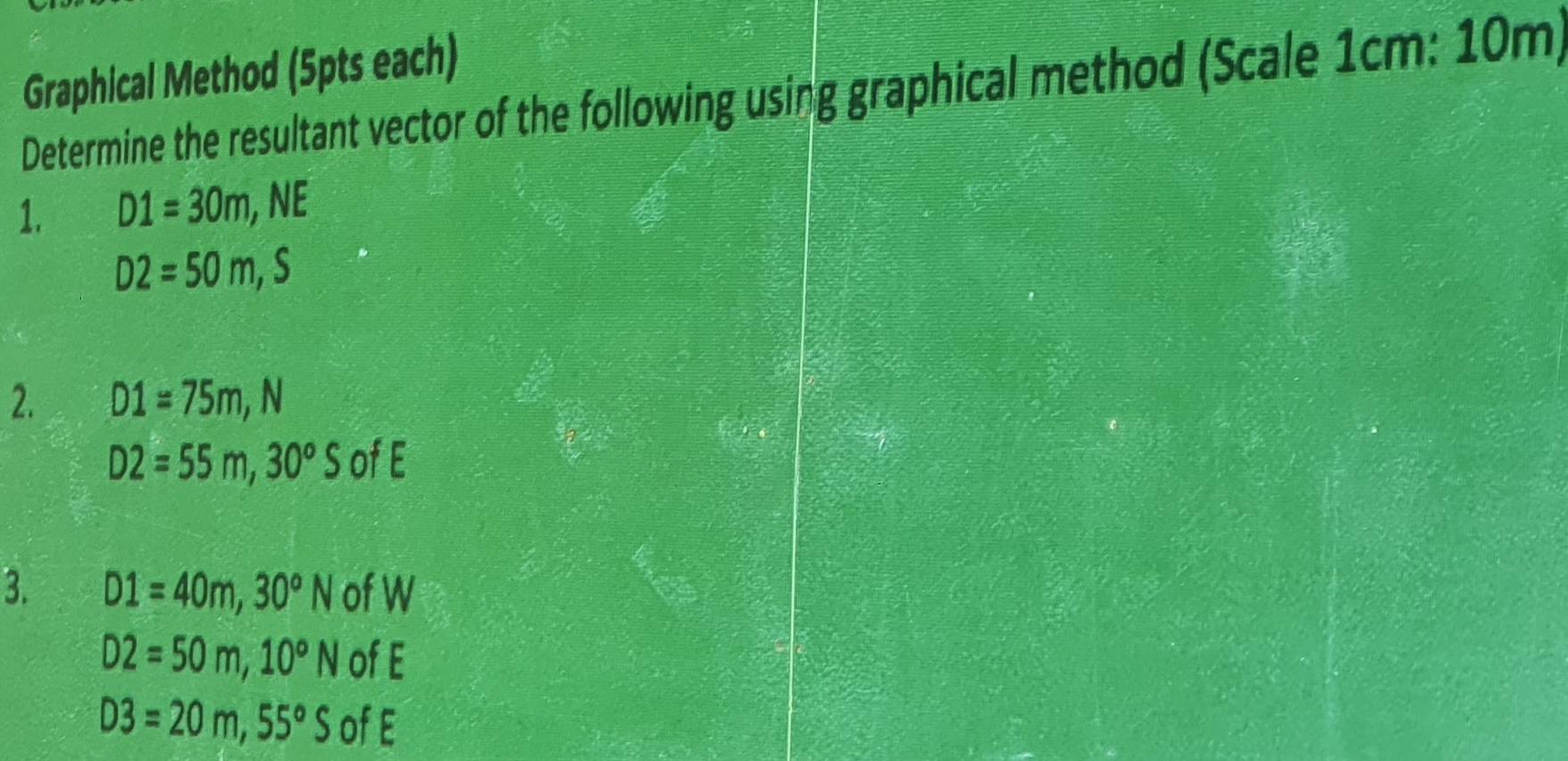 Graphical Method (5pts each) 
Determine the resultant vector of the following using graphical method (Scale 1cm : 10m) 
1. D1=30m, N *
D2=50m, S
2. D1=75m, N
D2=55m, 30°S of E
3. D1=40m, 30°N of W
D2=50m, 10°N of E
D3=20m, 55°S of E