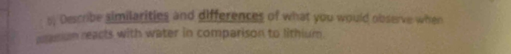 5; Describe similarities and differences of what you would observe when 
massium reacts with water in comparison to lithium.