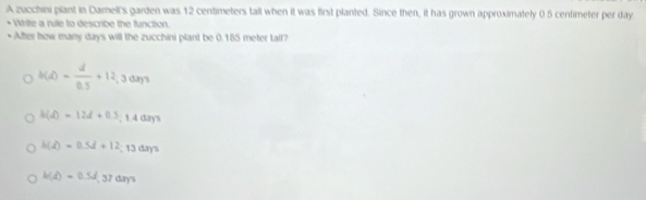 A zucchini plant in Damell's garden was 12 centimeters tall when it was first planted. Since then, it has grown approximately 0.5 centimeter per day
Write a rule to describe the function.
* After bow many days will the zucchini plant be 0.185 meter tall?
h(A)= d/0.5 +12.3days
h(d)=12d+0.3;1.4(13)?
h(d)=0.5d+12;13days
h(d)=0.5d 17dx YS