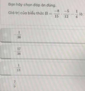 Bạn hãy chọn đáp án đúng.
Giá trị của biểu thức B= (-8)/15 ·  (-5)/12 - 1/4  là :
- 1/36 
- 17/36 
- 1/18 
 2/9 