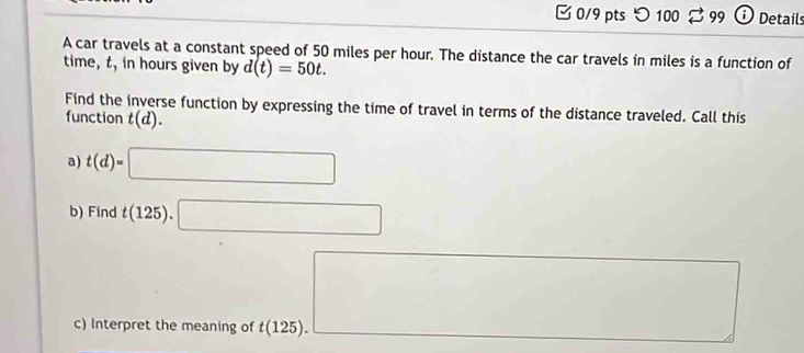 □ 0/9 pts つ 100 % 99 ⓘ Details 
A car travels at a constant speed of 50 miles per hour. The distance the car travels in miles is a function of 
time, t, in hours given by d(t)=50t. 
Find the inverse function by expressing the time of travel in terms of the distance traveled. Call this 
function t(d). 
a) t(d)=□
b) Find t(125).□
c) Interpret the meaning of t(125). 
□