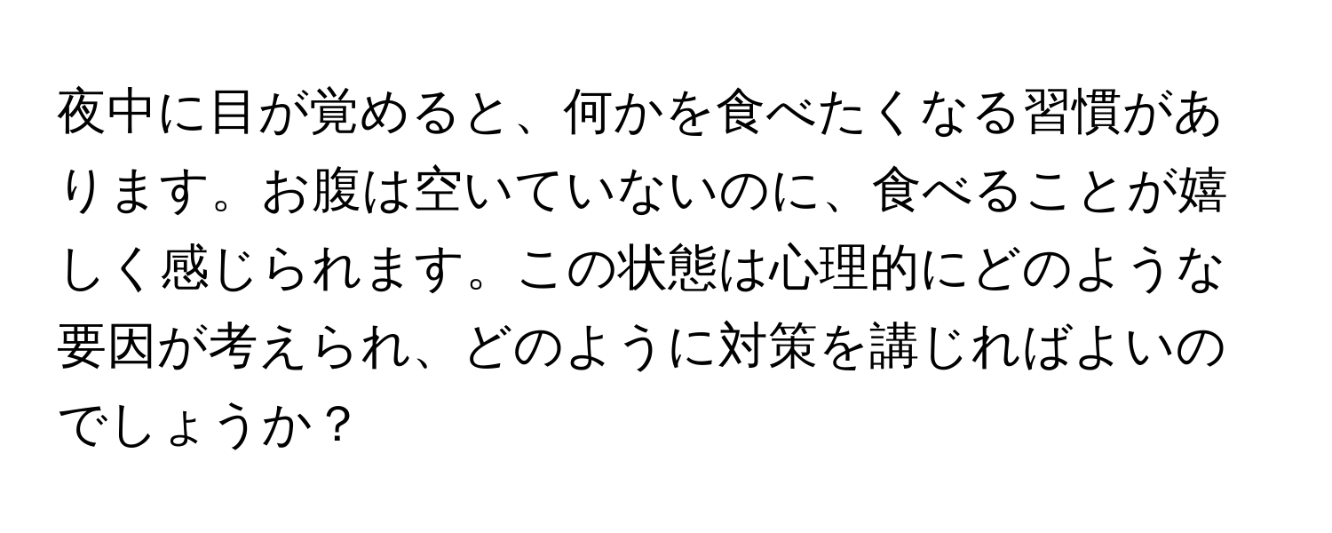 夜中に目が覚めると、何かを食べたくなる習慣があります。お腹は空いていないのに、食べることが嬉しく感じられます。この状態は心理的にどのような要因が考えられ、どのように対策を講じればよいのでしょうか？