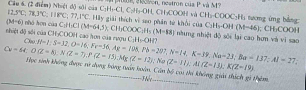 proton, electron, neutron của P và M? 
Câu 6. (2 điểm) Nhiệt độ sôi của C_2H_5-Cl, C_2H_5-OH, CH_3COOH và CH_3-COOC_2H_5 tương ứng bằng:
12,5°C; 78, 3°C; 118°C; 77,1°C *. Hãy giải thích vì sao phân từ khối của C_2H_5-OH(M=46); CH_3COOH
(M=6) nhó hơn của C_2H_5Cl(M=64,5); CH_3COOC_2H_5(M=88) nhưng nhiệt độ sôi lại cao hơn và vì sao 
nhiệt độ sôi của CH₃COOH cao hơn của rượu C_2H_5-OH 2 
Cho: H=1; S=32, O=16; Fe=56, Ag=108, Pb=207, N=14, K=39; Na=23; Ba=137; Al=27
Cu=64; O(Z=8); N(Z=7); P(Z=15); Mg(Z=12); Na (Z=11); Al(Z=13); K(Z=19). 
, 
Học sinh không được sử dụng bảng tuần hoàn. Cán bộ coi thí không giải thích gì thêm. 
-Hệr