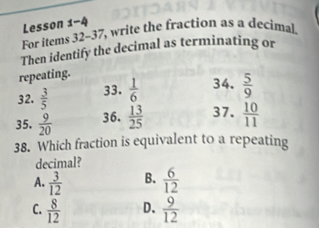 Lesson 1-4
For items 32-37, write the fraction as a decimal.
Then identify the decimal as terminating or
repeating.
32.  3/5  33.  1/6 
34.  5/9 
35.  9/20  36.  13/25 
37.  10/11 
38. Which fraction is equivalent to a repeating
decimal?
B.
A.  3/12   6/12 
D.
C.  8/12   9/12 