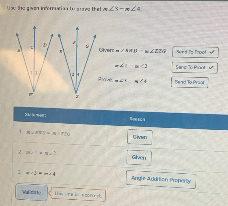 Use the given information to prove that m∠ 3=m∠ 4.
c D F
G
B Given: m∠ BWD=m∠ EZG Send To Proof 
E
m∠ 1=m∠ 2 Send To Proof 
1 3 
2 4 
Prove: m∠ 3=m∠ 4 Send To Proof
W
z
Statement Reason 
1 m∠ BWD=m∠ EZG
Given 
2 m∠ 1=m∠ 2
Given 
3 m∠ 3=m∠ 4
Angle Addition Property 
Validate This line is incorrect.