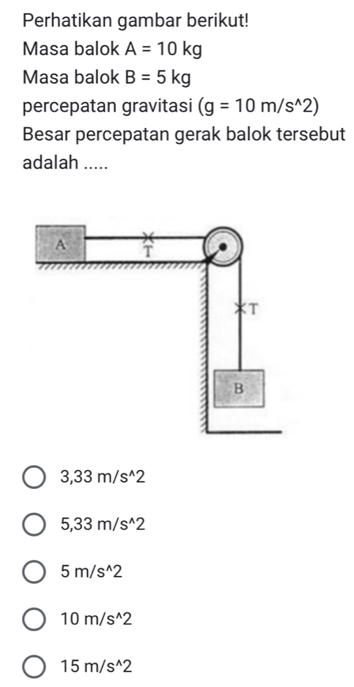 Perhatikan gambar berikut!
Masa balok A=10kg
Masa balok B=5kg
percepatan gravitasi (g=10m/s^(wedge)2)
Besar percepatan gerak balok tersebut
adalah .....
3,33m/s^(wedge)2
5,33m/s^(wedge)2
5m/s^(wedge)2
10m/s^(wedge)2
15m/s^(wedge)2