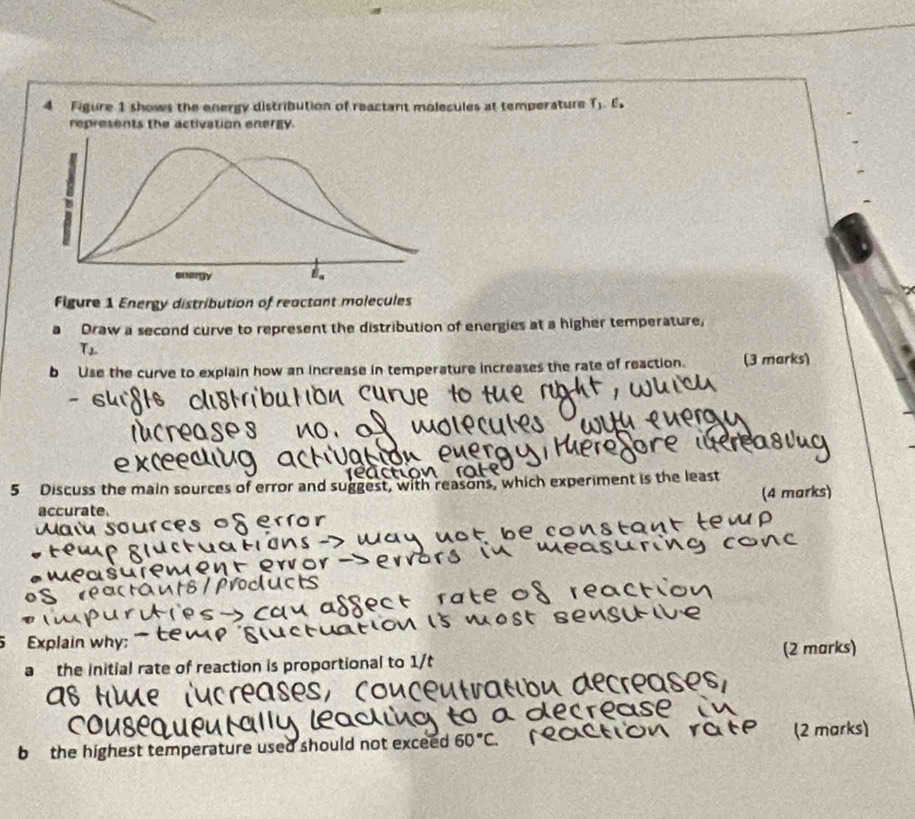 Figure 1 shows the energy distribution of reactant molecules at temperature T,. 6. 
Figure 1 Energy distribution of reactant molecules 
a Draw a second curve to represent the distribution of energies at a higher temperature,
T_2
b Use the curve to explain how an increase in temperature increases the rate of reaction. (3 marks) 
5 Discuss the main sources of error and suggest, with reasons, which experiment is the least 
accurate. (4 marks) 
Explain why; 
a the Initial rate of reaction is proportional to 1/t (2 marks) 
b the highest temperature used should not exceed 60°C. 
(2 marks)