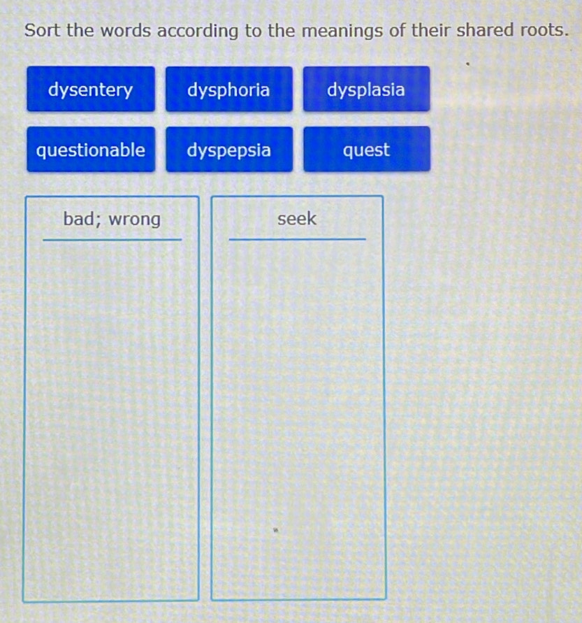 Sort the words according to the meanings of their shared roots.
dysentery dysphoria dysplasia
questionable dyspepsia quest
bad; wrong seek