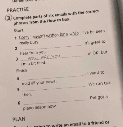 PRACTISE 
3) Complete parts of six emails with the correct 
phrases from the How to box. 
Start 
1 Sorry I haven't written for a while . I've be been 
_ 
really busy. 
. It's great to 
2 
hear from you. 
. I'm OK, but 
3 
_ 
I'm a bit tired. 
Finish 
4 _. I want to 
read all your news! 
5 _. We can talk 
then. 
6 _. I've got a 
piano lesson now. 
PLAN 
ing to write an email to a friend or