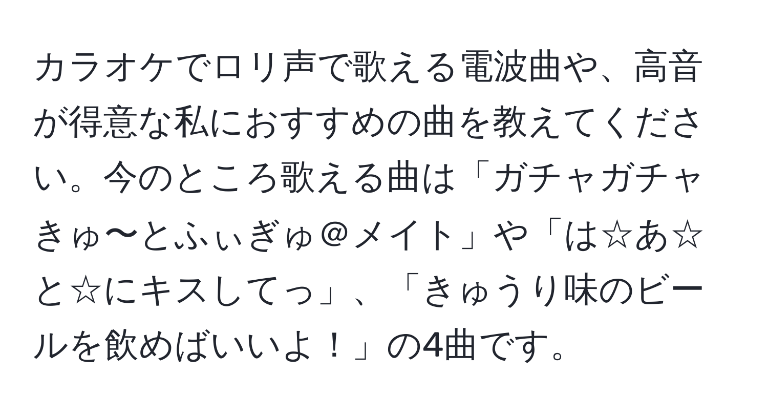 カラオケでロリ声で歌える電波曲や、高音が得意な私におすすめの曲を教えてください。今のところ歌える曲は「ガチャガチャきゅ〜とふぃぎゅ＠メイト」や「は☆あ☆と☆にキスしてっ」、「きゅうり味のビールを飲めばいいよ！」の4曲です。