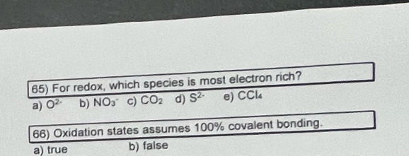 For redox, which species is most electron rich?
a) O^(2-) b) NO_3^- c) CO_2 d) S^(2-) e) CCl₄
66) Oxidation states assumes 100% covalent bonding.
a) true b) false